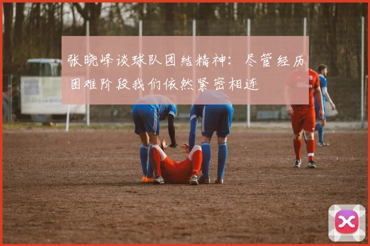 张晓峰谈球队团结精神：尽管经历困难阶段我们依然紧密相连