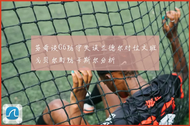 芬奇谈G6防守失误兰德尔对位文班戈贝尔盯防卡斯尔分析