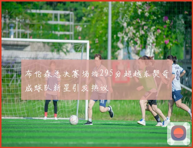 布伦森总决赛场均295分超越东契奇成球队新星引发热议