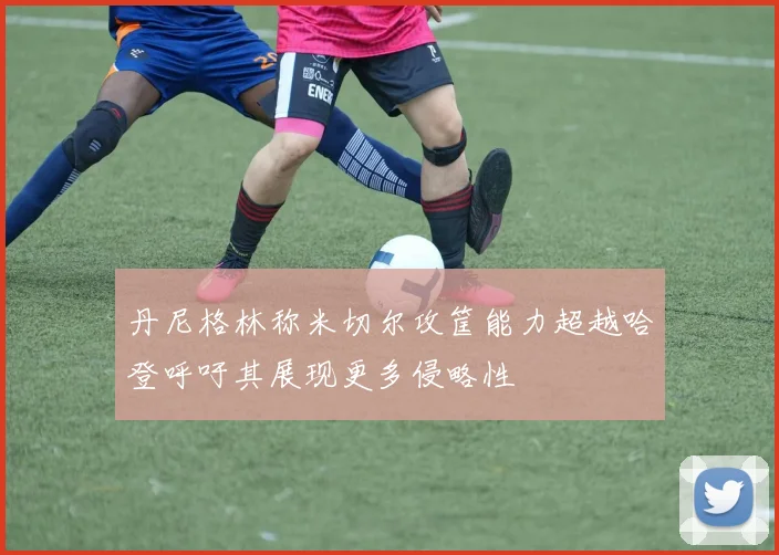 丹尼格林称米切尔攻筐能力超越哈登呼吁其展现更多侵略性
