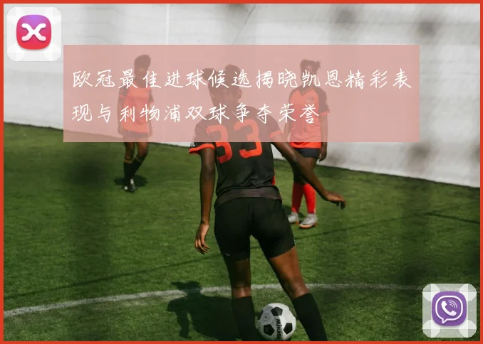 欧冠最佳进球候选揭晓凯恩精彩表现与利物浦双球争夺荣誉