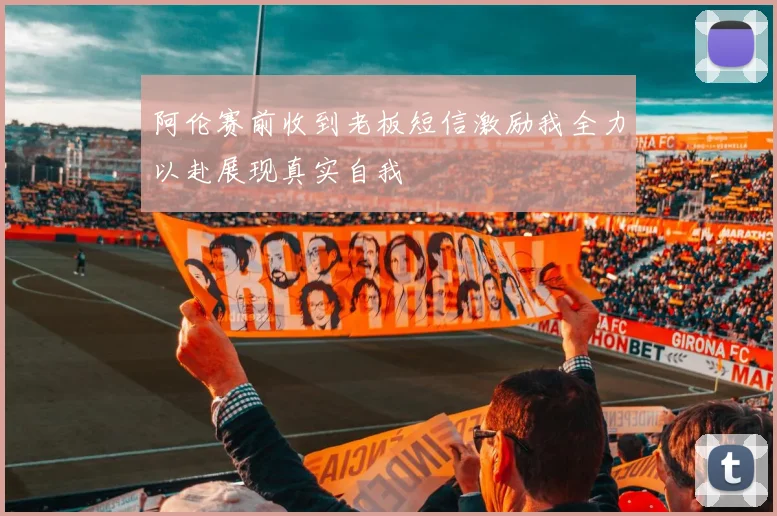 阿伦赛前收到老板短信激励我全力以赴展现真实自我