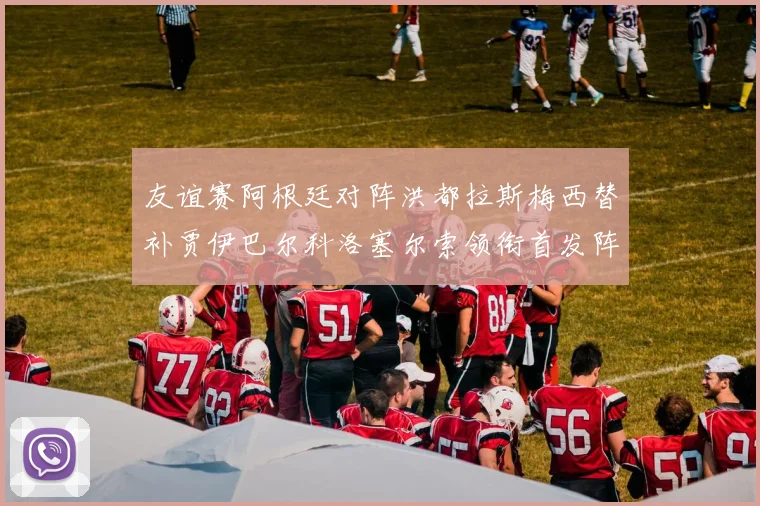 友谊赛阿根廷对阵洪都拉斯梅西替补贾伊巴尔科洛塞尔索领衔首发阵容