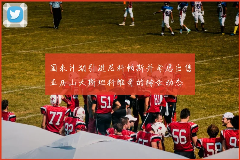 国米计划引进尼科帕斯并考虑出售亚历山大斯坦科维奇的转会动态