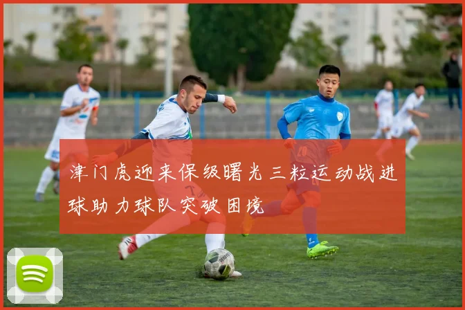 津门虎迎来保级曙光三粒运动战进球助力球队突破困境