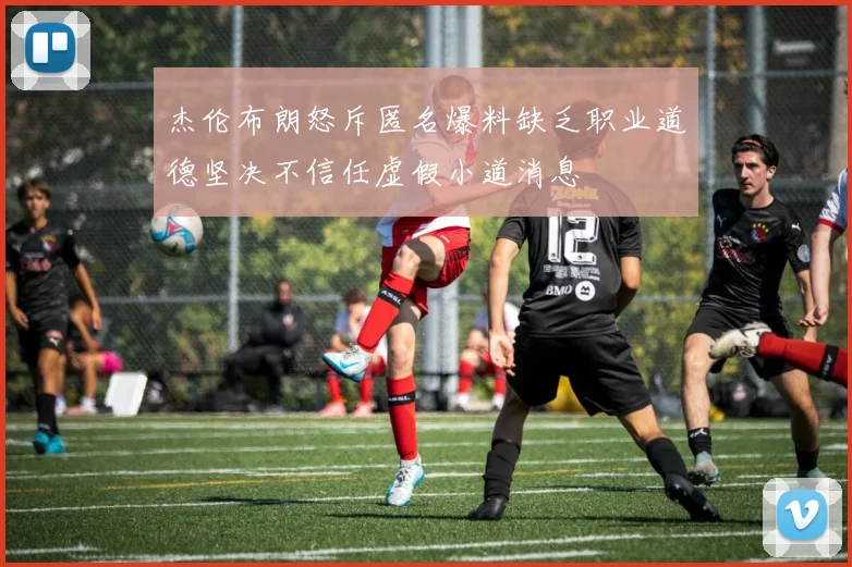 杰伦布朗怒斥匿名爆料缺乏职业道德坚决不信任虚假小道消息