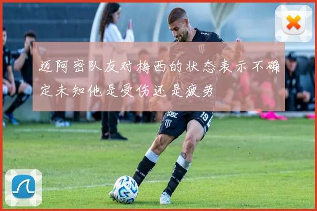 迈阿密队友对梅西的状态表示不确定未知他是受伤还是疲劳