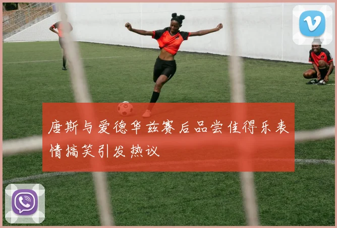 唐斯与爱德华兹赛后品尝佳得乐表情搞笑引发热议