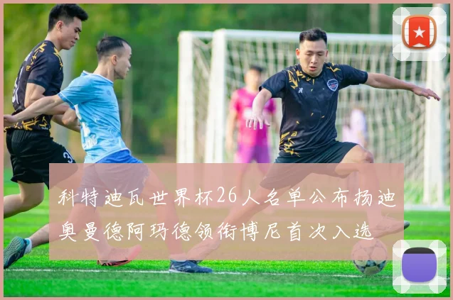科特迪瓦世界杯26人名单公布扬迪奥曼德阿玛德领衔博尼首次入选