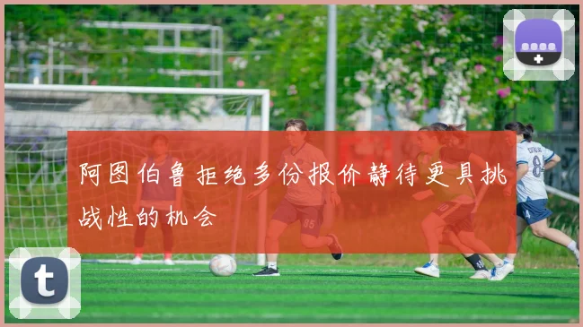 阿图伯鲁拒绝多份报价静待更具挑战性的机会