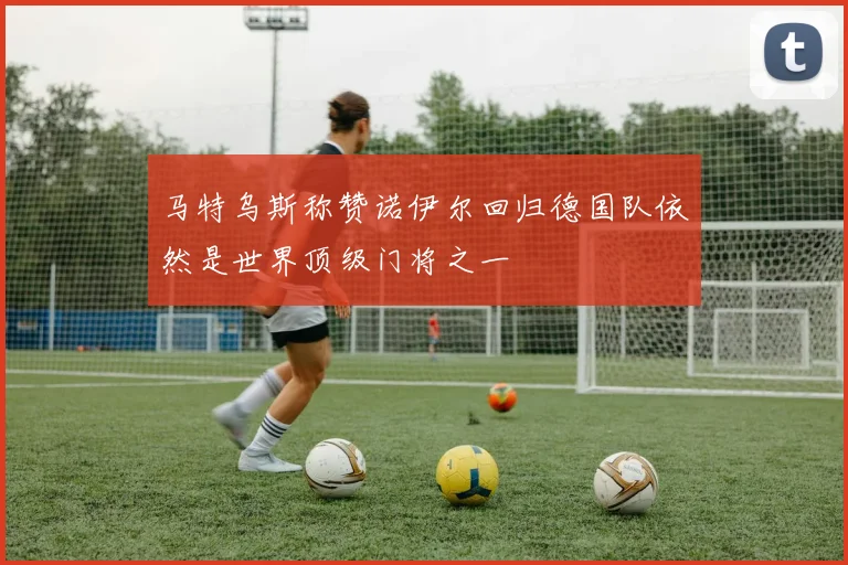 马特乌斯称赞诺伊尔回归德国队依然是世界顶级门将之一