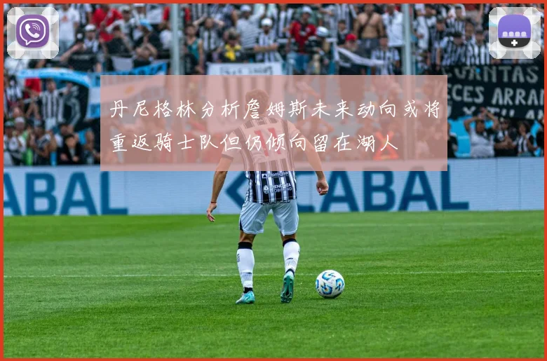丹尼格林分析詹姆斯未来动向或将重返骑士队但仍倾向留在湖人