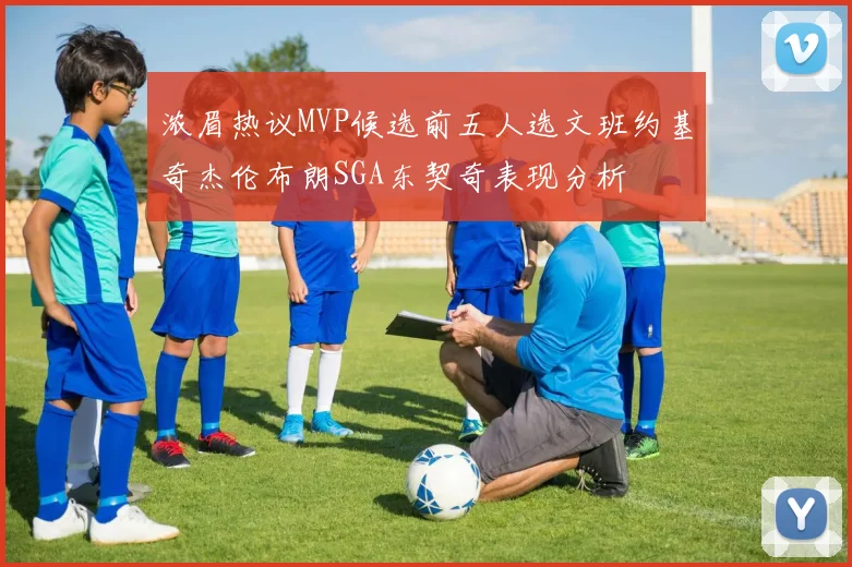 浓眉热议MVP候选前五人选文班约基奇杰伦布朗SGA东契奇表现分析