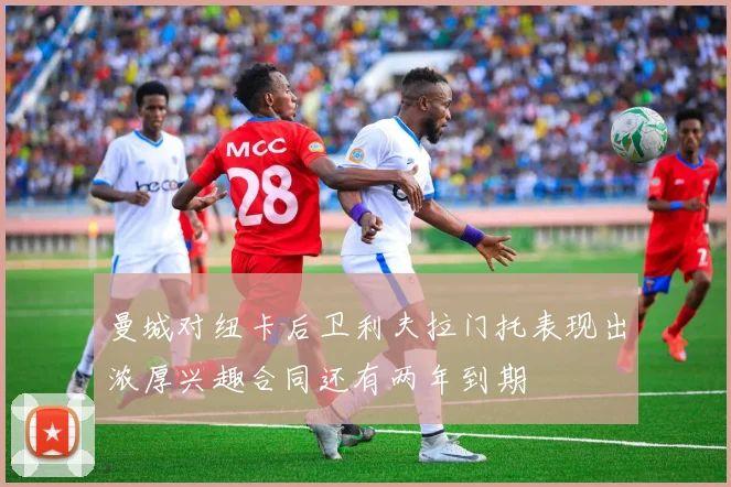 曼城对纽卡后卫利夫拉门托表现出浓厚兴趣合同还有两年到期