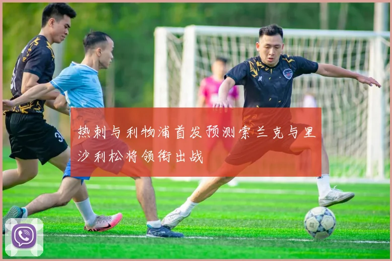 热刺与利物浦首发预测索兰克与里沙利松将领衔出战
