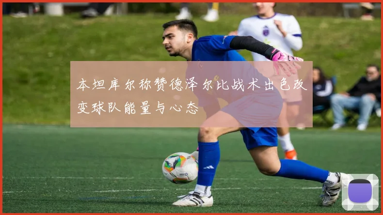 本坦库尔称赞德泽尔比战术出色改变球队能量与心态