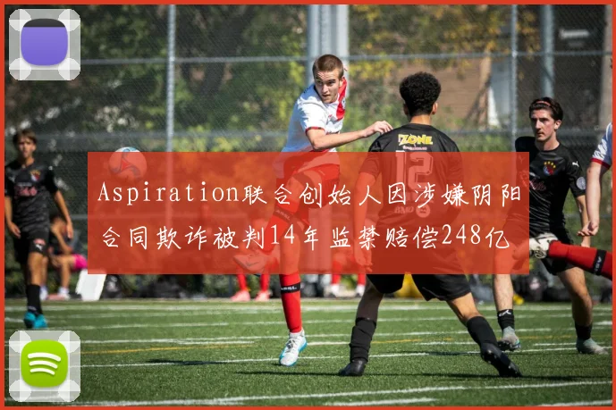 Aspiration联合创始人因涉嫌阴阳合同欺诈被判14年监禁赔偿248亿