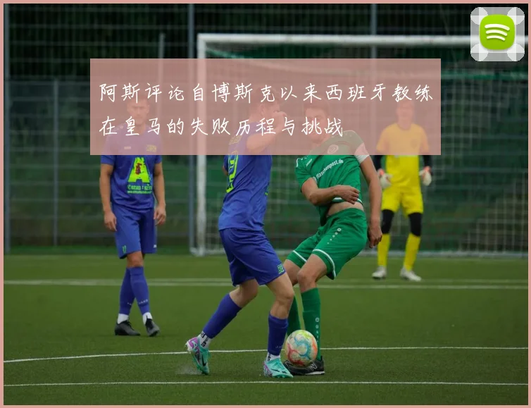 阿斯评论自博斯克以来西班牙教练在皇马的失败历程与挑战