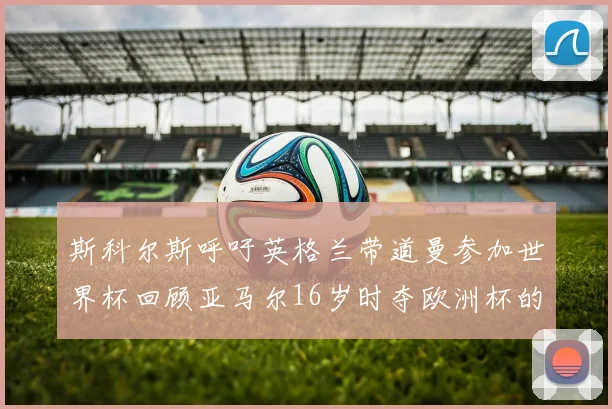 斯科尔斯呼吁英格兰带道曼参加世界杯回顾亚马尔16岁时夺欧洲杯的辉煌