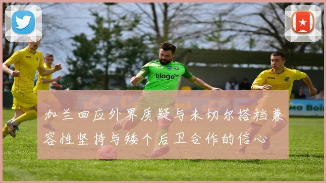 加兰回应外界质疑与米切尔搭档兼容性坚持与矮个后卫合作的信心